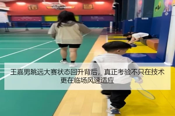 王嘉男跳远大赛状态回升背后，真正考验不只在技术更在临场风速适应
